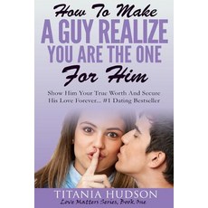 How to Make a Guy Realize You Are the One for Him: Show Him Your True Worth and Secure His Love Foreve..., Createspace Independent Publishing Platform