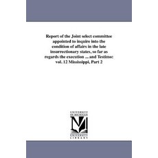 Report of the Joint Select Committee Appointed to Inquire Into the Condition of Affairs in the Late In..., University of Michigan Library