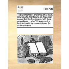 The Rudiments of Ancient Architecture in Two Parts. Containing an Historical Account of the Five Orde..., Gale Ecco, Print Editions