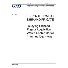 Littoral Combat Ship and Frigate Delaying Planned Frigate Acquisition Would Enable Better-Informed De..., Createspace Independent Publishing Platform