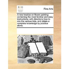 A New Treatise on Flower Painting: Containing the Most Familiar and Easy Instructions; With Directions..., Gale Ecco, Print Editions