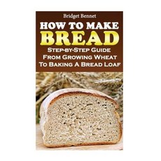 How to Make Bread: Step-By-Step Guide from Growing Wheat to Baking a Bread Loaf Paperback, Createspace Independent Publishing Platform