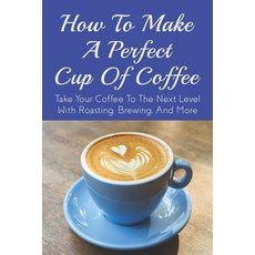 (영문도서) How To Make A Perfect Cup of Coffee: Take Your Coffee To The Next Level With Roasting Brewin... Paperback, Independently Published