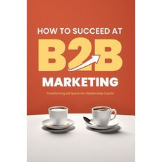 (영문도서) How to Succeed at B2B Marketing: Transforming Ad Spend into Relationship Capital Paperback, Independently Published, English, 9798397679343