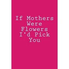 If Mothers Were Flowers I'd Pick You: Notebook Paperback, Createspace Independent Publishing Platform