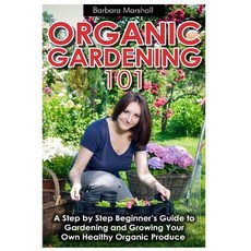 Organic Gardening 101: A Step by Step Beginner's Guide to Gardening and Growing Your Own Healthy Organic Produce Paperback, Createspace