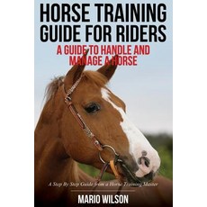 Horse Training Guide for Riders: A Guide to Handle and Manage a Horse: A Step by Step Guide from a Horse Training Master Paperback, Createspace