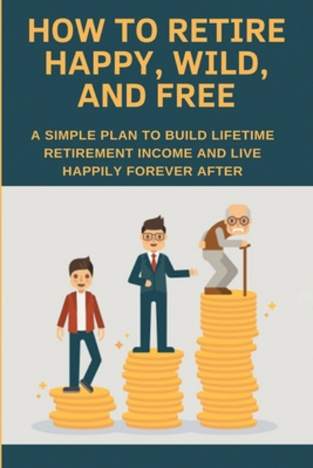 How To Retire Happy Wild And Free: A Simple Plan To Build Lifetime Retirement Income And Live Happ... Paperback, Independently Published, English, 9798705635795
