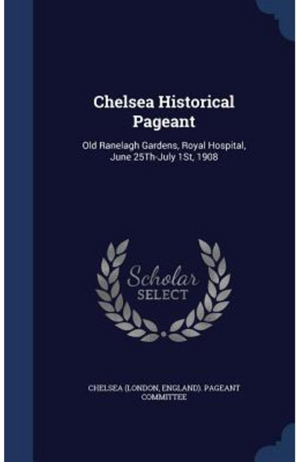 Chelsea Historical Pageant: Old Ranelagh Gardens Royal Hospital June 25th-July 1st 1908 Hardcover, Sagwan Press