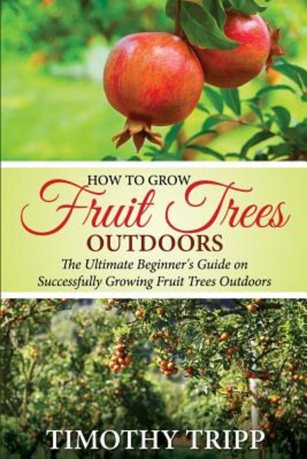 How to Grow Fruit Trees Outdoors: The Ultimate Beginner's Guide on Successfully Growing Fruit Trees Ou..., Createspace Independent Publishing Platform