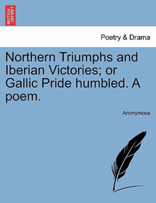 Northern Triumphs and Iberian Victories; Or Gallic Pride Humbled. a Poem. Paperback, British Library, Historical Print Editions